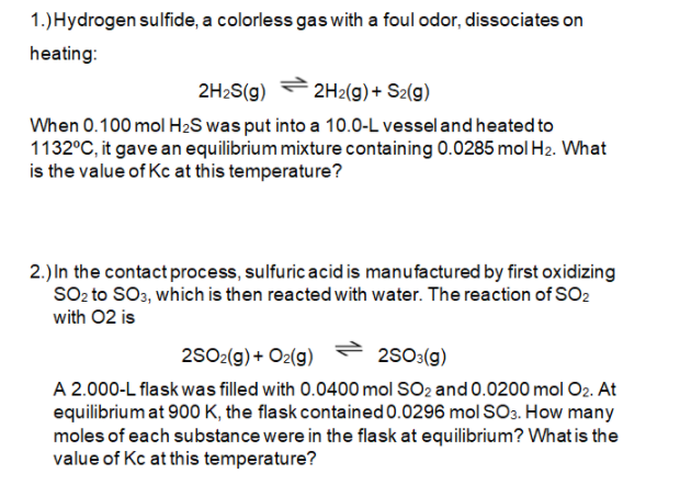 1.)Hydrogen sulfide, a colorless gas with a foul odor, dissociates on
heating:
2H2S(g)
2H2(g)+ S2(g)
When 0.100 mol H2S was put into a 10.0-L vessel and heated to
1132°C, it gave an equilibrium mixture containing 0.0285 mol H2. What
is the value of Kc at this temperature?
2.) In the contact process, sulfuric acid is manufactured by first oxidizing
SO, to SO3, which is then reacted with water. The reaction of SO2
with 02 is
2SO2(g) + O2(g)
2S03(g)
A 2.000-L flask was filled with 0.0400 mol SO2 and 0.0200 mol O2. At
equilibrium at 900 K, the flask contained 0.0296 mol SO3. How many
moles of each substance were in the flask at equilibrium? Whatis the
value of Kc at this temperature?
