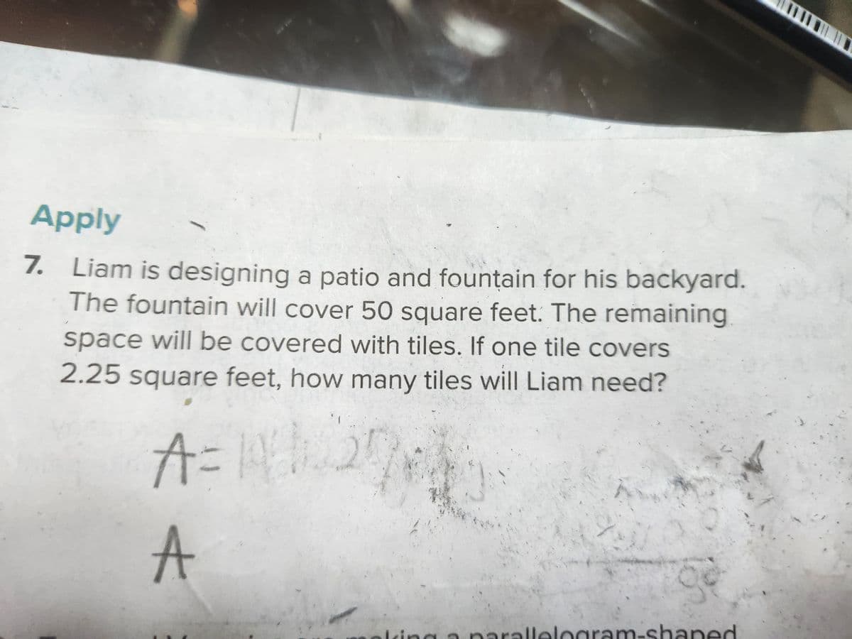 Apply
7. Liam is designing a patio and fountain for his backyard.
The fountain will cover 50 square feet. The remaining
space will be covered with tiles. If one tile covers
2.25 square feet, how many tiles will Liam need?
A
2
C
parallelogram-shaped