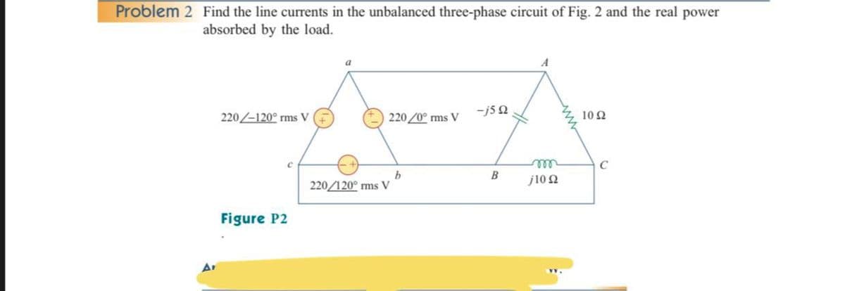 Problem 2 Find the line currents in the unbalanced three-phase circuit of Fig. 2 and the real power
absorbed by the load.
a
A
-j5 0
10 2
220/-120° rms V
220/0° ms V
b.
220/120° ms V
ell
j10 2
B
Figure P2

