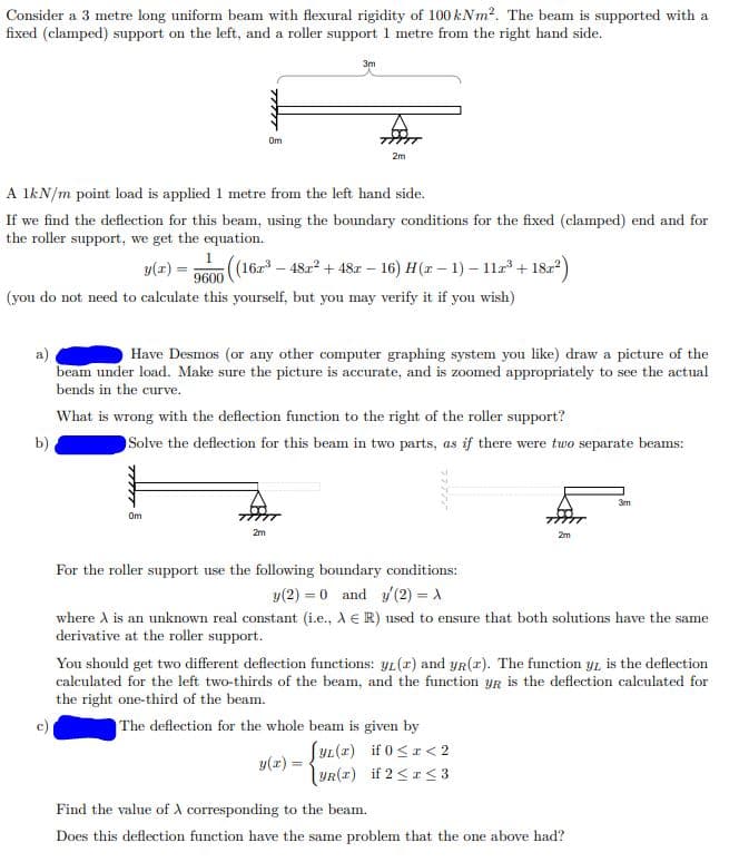 Consider a 3 metre long uniform beam with flexural rigidity of 100 kNm². The beam is supported with a
fixed (clamped) support on the left, and a roller support 1 metre from the right hand side.
3m
2m
A 1kN/m point load is applied 1 metre from the left hand side.
If we find the deflection for this beam, using the boundary conditions for the fixed (clamped) end and for
the roller support, we get the equation.
y(z) 9600 ((16³-48x² +48r - 16) H(r− 1) - 112³ +18r²)
(you do not need to calculate this yourself, but you may verify it if you wish)
Have Desmos (or any other computer graphing system you like) draw a picture of the
beam under load. Make sure the picture is accurate, and is zoomed appropriately to see the actual
bends in the curve.
What is wrong with the deflection function to the right of the roller support?
b)
Solve the deflection for this beam in two parts, as if there were two separate beams:
3m
Om
2m
2m
For the roller support use the following boundary conditions:
y (2)= 0 and y(2) =>
where A is an unknown real constant (i.e., AR) used to ensure that both solutions have the same
derivative at the roller support.
You should get two different deflection functions: yr (r) and yr (r). The function yr is the deflection
calculated for the left two-thirds of the beam, and the function yr is the deflection calculated for
the right one-third of the beam.
The deflection for the whole beam is given by
y(x)
[YL(x) if 0<x<2
YR(r) if 2 <r <3
Find the value of X corresponding to the beam.
Does this deflection function have the same problem that the one above had?
477 5
Om