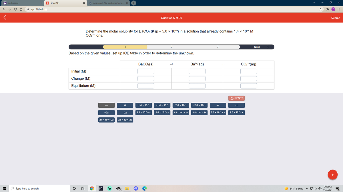 A Dashboard
101 Chem101
b Answered: At a particular temper X
а aрp.101edu.co
Question 6 of 30
Submit
Determine the molar solubility for BaCOs (Ksp = 5.0 × 10-º) in a solution that already contains 1.4 × 104 M
COo?- ions.
1
2
3
NEXT
Based on the given values, set up ICE table in order to determine the unknown.
ВаСO:(s)
Ba?-(aq)
CO2²(aq)
+
Initial (M)
Change (M)
Equilibrium (M)
2 RESET
1.4 x 104
-1.4 x 10
2.8 x 104
-2.8 x 104
+x
+2x
-2x
1.4 x 104+x
1.4 x 104-x
1.4 x 10+ 2
1.4 x 10- 2x
2.8 x 104+x
2.8 x 104-x
2.8 x 10+ 2x
2.8 x 10-2x
+
7:05 PM
P Type here to search
64°F Sunny
11/7/2021
