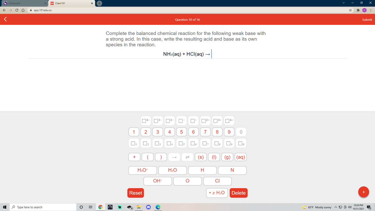 A Dashboard
101 Chem101
+
а ap.101edu.co
Question 10 of 16
Submit
Complete the balanced chemical reaction for the following weak base with
a strong acid. In this case, write the resulting acid and base as its own
species in the reaction.
NH:(aq) + HCI(aq) -
14-
O3-
|2+
3+
14+
1
2
3
4
7
9.
1
I5
16
(s)
(g)
(aq)
H3O+
H2O
OH-
CI
Reset
• x H2O
Delete
+
10:24 PM
P Type here to search
65°F Mostly sunny
10/31/2021
1L
