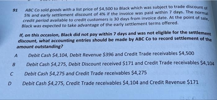 91
D
A
B
C
ABC Co sold goods with a list price of $4,500 to Black which was subject to trade discount of
5% and early settlement discount of 4% if the invoice was paid within 7 days. The normal
credit period available to credit customers is 30 days from invoice date. At the point of sale,
Black was expected to take advantage of the early settlement terms offered.
If, on this occasion, Black did not pay within 7 days and was not eligible for the settlement
discount, what accounting entries should be made by ABC Co to record settlement of the
amount outstanding?
Debit Cash $4,104, Debit Revenue $396 and Credit Trade receivables $4,500
Debit Cash $4,275, Debit Discount received $171 and Credit Trade receivables $4,104
Debit Cash $4,275 and Credit Trade receivables $4,275
Debit Cash $4,275, Credit Trade receivables $4,104 and Credit Revenue $171