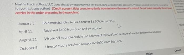 Nash's Trading Post, LLC uses the allowance method for estimating uncollectible accounts. Prepare journal entries to record the
following transactions: (Credit account titles are automatically indented when the amount is entered. Do not indent many d
entries in the order presented in the problem.)
January 5
April 15
August 21
October 5
Sold merchandise to Sue Land for $1,500, terms n/15.
Received $400 from Sue Land on account.
Wrote off as uncollectible the balance of the Sue Land account when she declared bankruptcy
Unexpectedly received a check for $600 from Sue Land.
Debit
Credit