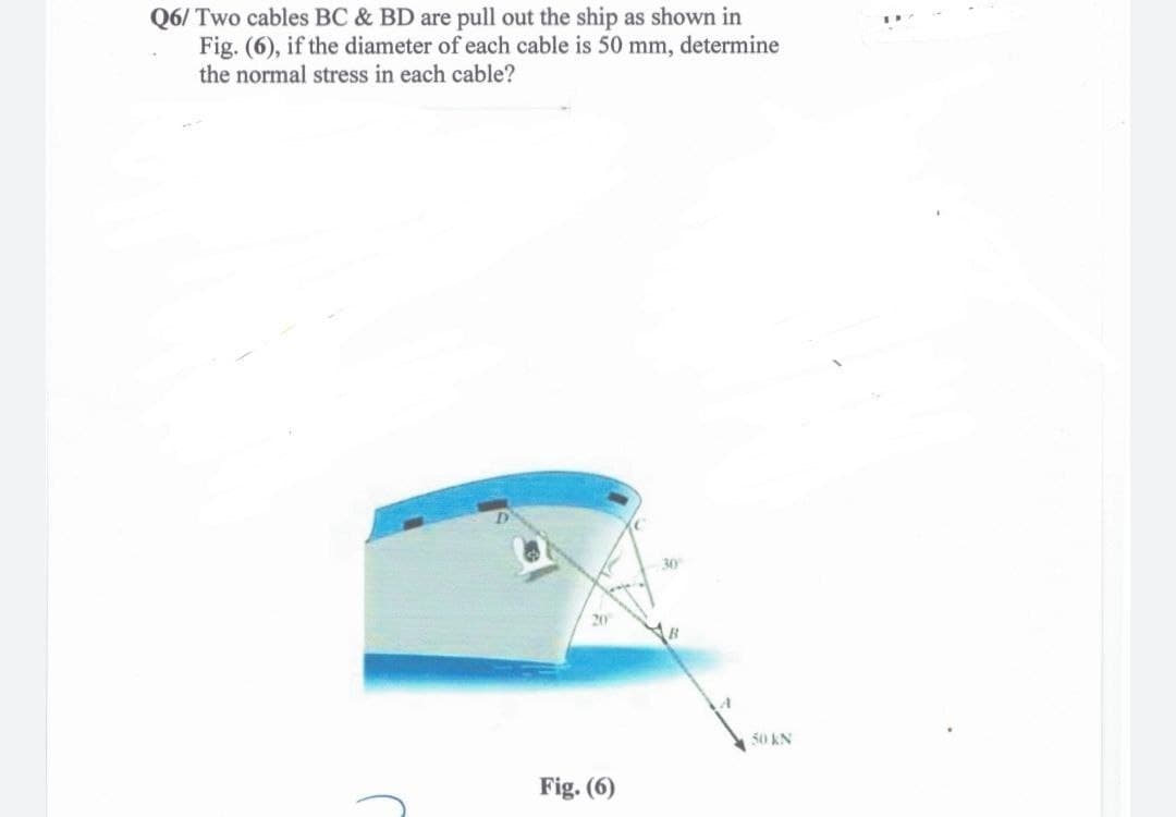 Q6/ Two cables BC & BD are pull out the ship as shown in
Fig. (6), if the diameter of each cable is 50 mm, determine
the normal stress in each cable?
20
Fig. (6)
30
50 KN