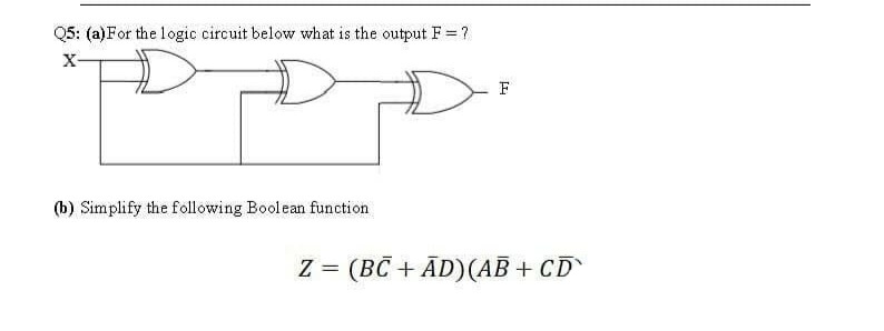 Q5: (a)For the logic circuit below what is the output F = ?
X-
F
(b) Simplify the following Boolean function
Z = (BC + ĀD)(AB + CD
