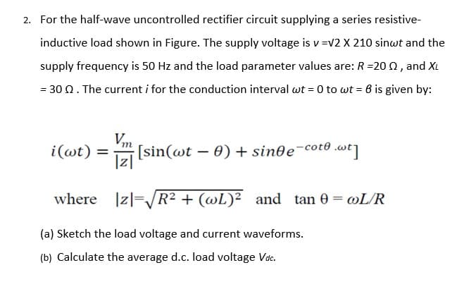 2. For the half-wave uncontrolled rectifier circuit supplying a series resistive-
inductive load shown in Figure. The supply voltage is v =v2 X 210 sinwt and the
supply frequency is 50 Hz and the load parameter values are: R =20 Q, and XL
= 30 Q. The current i for the conduction interval wt = 0 to wt = 6 is given by:
Vm
[sin(wt – 0)+ sin0e¯cot0 .wt]
|z|
i(@t)
%D
where |z|=/R² + (@L)² and tan 0 = wL/R
(a) Sketch the load voltage and current waveforms.
(b) Calculate the average d.c. load voltage Vdc.
