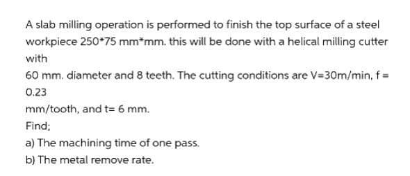 A slab milling operation is performed to finish the top surface of a steel
workpiece 250*75 mm*mm. this will be done with a helical milling cutter
with
60 mm. diameter and 8 teeth. The cutting conditions are V=30m/min, f =
0.23
mm/tooth, and t= 6 mm.
Find;
a) The machining time of one pass.
b) The metal remove rate.