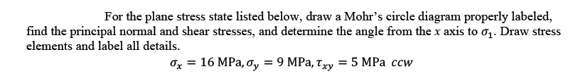 For the plane stress state listed below, draw a Mohr's circle diagram properly labeled,
find the principal normal and shear stresses, and determine the angle from the x axis to oq. Draw stress
elements and label all details.
Ox = 16 MPa, ơy
9 MPa, Txy = 5 MPa ccw
%3D
