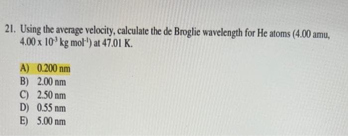 21. Using the average velocity, calculate the de Broglie wavelength for He atoms (4.00 amu,
4.00 x 10³ kg mol-¹) at 47.01 K.
A) 0.200 nm
B) 2.00 nm
C) 2.50 nm
D) 0.55 nm
E) 5.00 nm