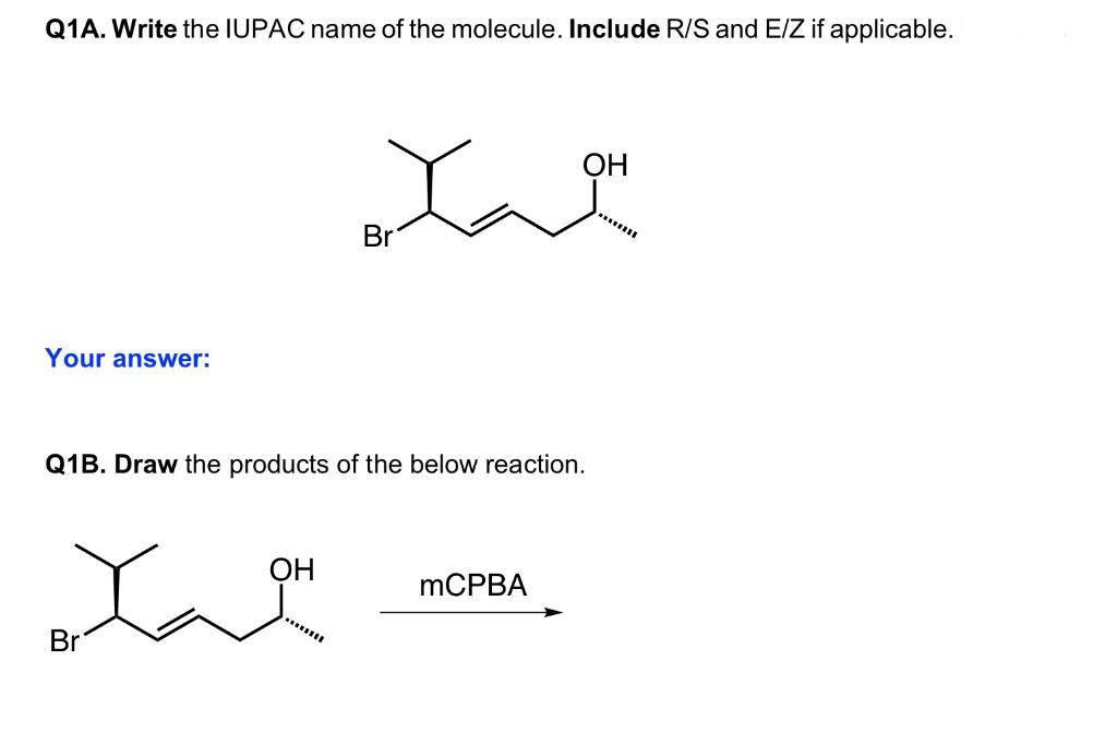 Q1A. Write the IUPAC name of the molecule. Include R/S and E/Z if applicable.
Your answer:
Br
Q1B. Draw the products of the below reaction.
OH
Br
********
OH
mCPBA