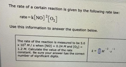 The rate of a certain reaction is given by the following rate law:
rate=k [NO] 2 [0₂]
Use this information to answer the question below.
The rate of the reaction is measured to be 5.0
x 103 M/s when [NO] 0.24 M and [0₂]-
1.2 M. Calculate the value of the rate
constant. Be sure your answer has the correct
number of significant digits.
* = M ²,1
Con