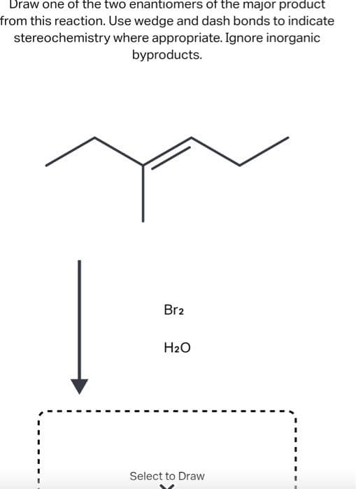 Draw one of the two enantiomers of the major product
from this reaction. Use wedge and dash bonds to indicate
where appropriate. Ignore inorganic
byproducts.
stereochemistry
Br2
H₂O
Select to Draw