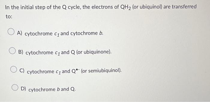 In the initial step of the Q cycle, the electrons of QH2 (or ubiquinol) are transferred
to:
A) cytochrome c₁ and cytochrome b.
B) cytochrome c₁ and Q (or ubiquinone).
C) cytochrome c₁ and Q (or semiubiquinol).
OD) cytochrome b and Q.