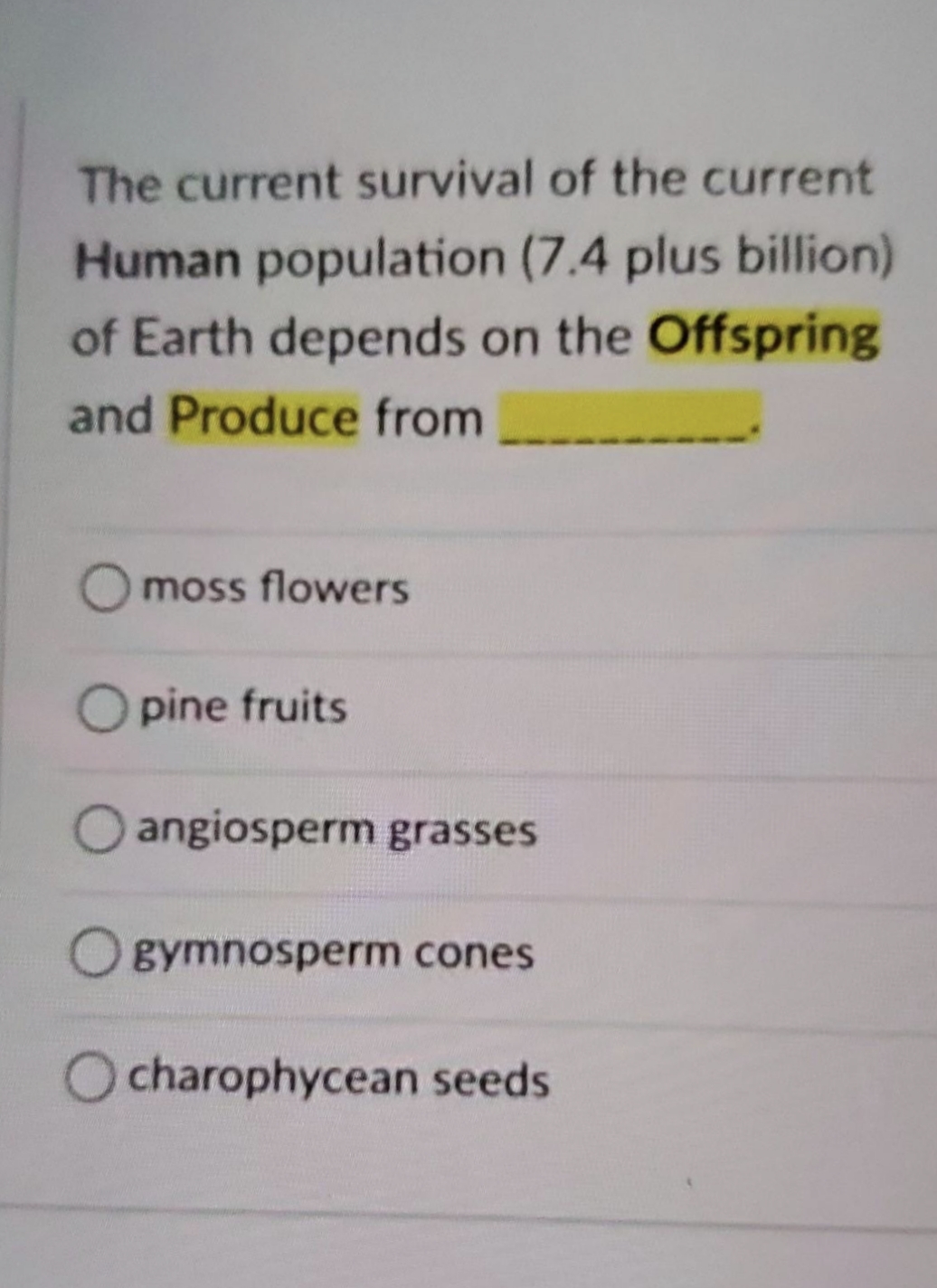 The current survival of the current
Human population (7.4 plus billion)
of Earth depends on the Offspring
and Produce from
Omoss flowers
O pine fruits
angiosperm grasses
Ogymnosperm cones
charophycean seeds