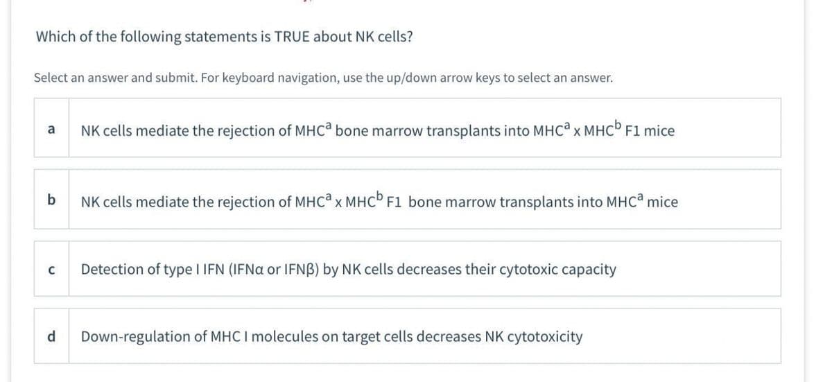 Which of the following statements is TRUE about NK cells?
Select an answer and submit. For keyboard navigation, use the up/down arrow keys to select an answer.
a
b
C
d
NK cells mediate the rejection of MHCa bone marrow transplants into MHCª x MHCb F1 mice
NK cells mediate the rejection of MHCa x MHC F1 bone marrow transplants into MHCa mice
Detection of type I IFN (IFNa or IFNB) by NK cells decreases their cytotoxic capacity
Down-regulation of MHC I molecules on target cells decreases NK cytotoxicity