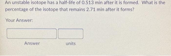 An unstable isotope has a half-life of 0.513 min after it is formed. What is the
percentage of the isotope that remains 2.71 min after it forms?
Your Answer:
Answer
units