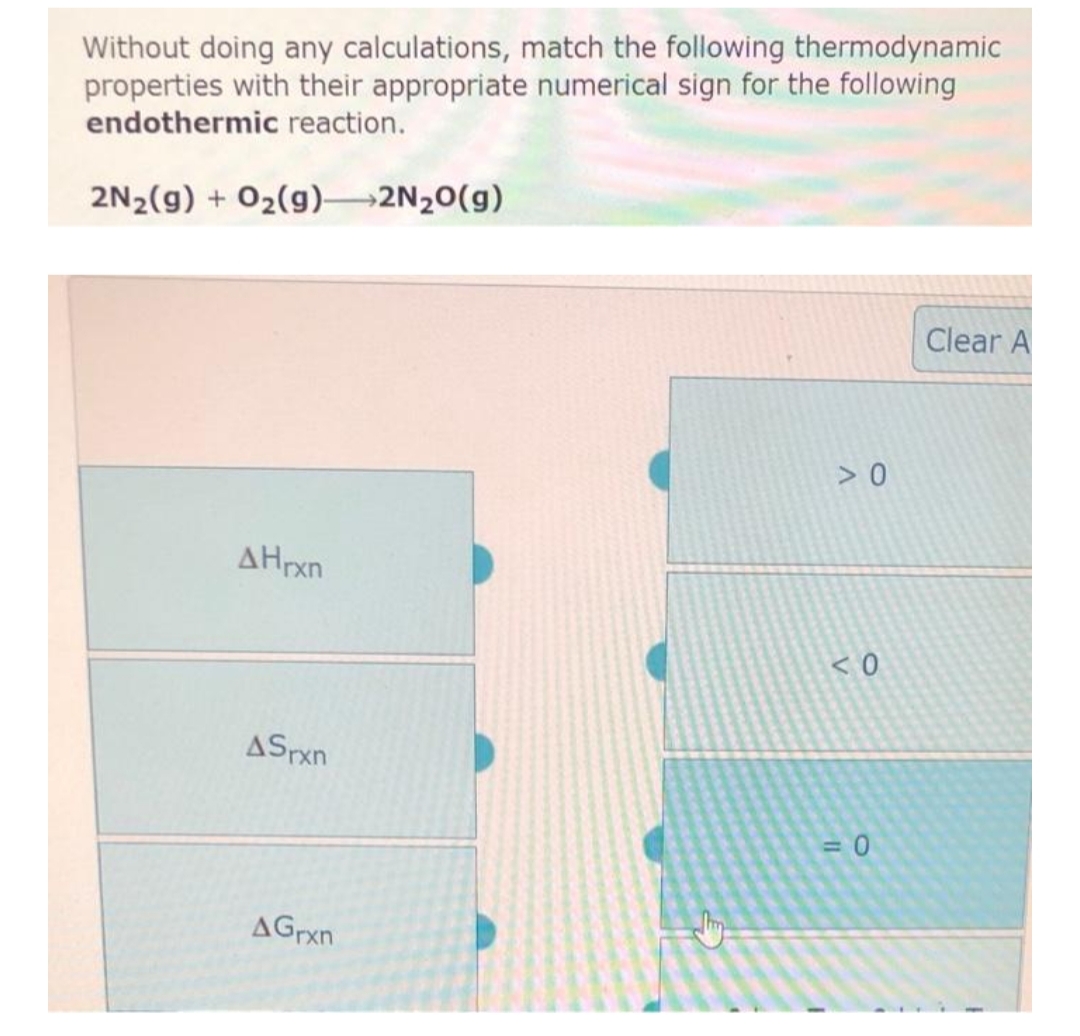 Without doing any calculations, match the following thermodynamic
properties with their appropriate numerical sign for the following
endothermic reaction.
2N₂(g) + O₂(g) 2N₂O(g)
AHrxn
ASrxn
AGrxn
>0
<0
= 0
Clear A