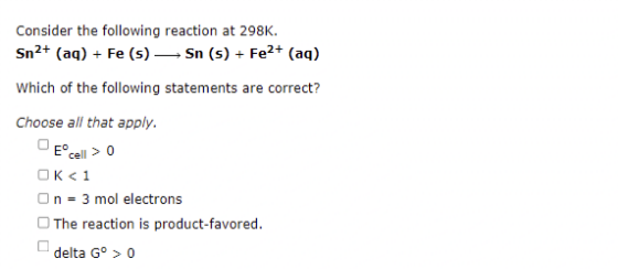 Consider the following reaction at 298K.
Sn²+ (aq) + Fe (s) — Sn (s) + Fe²+ (aq)
Which of the following statements are correct?
Choose all that apply.
Eº cell > 0
OK <1
On = 3 mol electrons
The reaction is product-favored.
delta Gº > 0