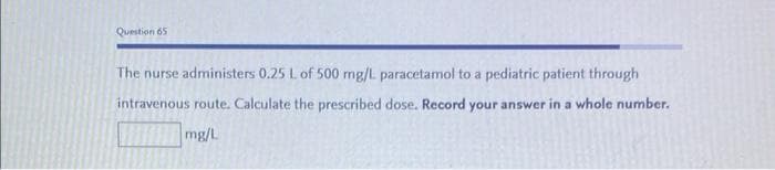 Question 65
The nurse administers 0.25 L of 500 mg/L paracetamol to a pediatric patient through
intravenous route. Calculate the prescribed dose. Record your answer in a whole number.
mg/L