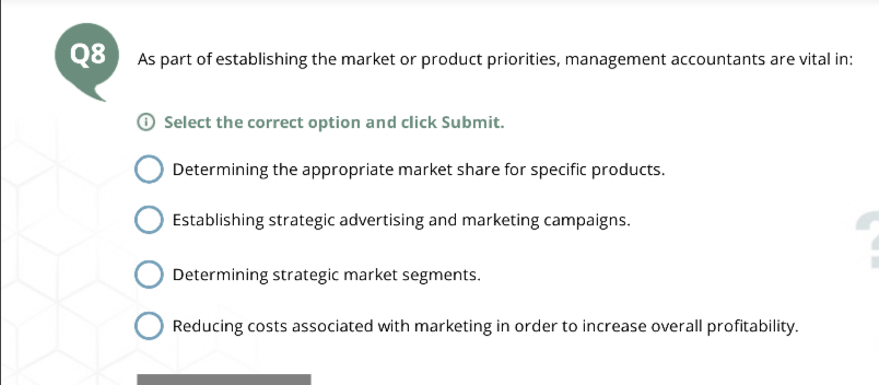 Q8
As part of establishing the market or product priorities, management accountants are vital in:
Select the correct option and click Submit.
Determining the appropriate market share for specific products.
Establishing strategic advertising and marketing campaigns.
Determining strategic market segments.
Reducing costs associated with marketing in order to increase overall profitability.