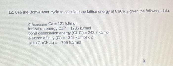 12. Use the Bom-Haber cycle to calculate the lattice energy of CaCl (s) given the following data:
AH(atomization Ca= 121 kJ/mol
ionization energy Ca²+ = 1735 kJ/mol
bond dissociation energy (CI-CI) = 242.8 kJ/mol
electron affinity (CI)=-349 kJ/mol x 2
AHr (CaCl2 (s)) = -795 kJ/mol