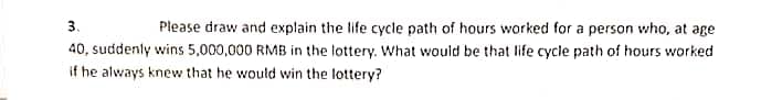 3.
Please draw and explain the life cycle path of hours worked for a person who, at age
40, suddenly wins 5,000,000 RMB in the lottery. What would be that life cycle path of hours worked
if he always knew that he would win the lottery?