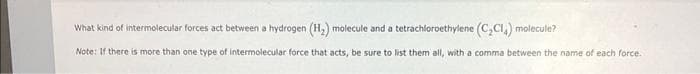 What kind of intermolecular forces act between a hydrogen (H₂) molecule and a tetrachloroethylene (C₂Cl₂) molecule?
Note: If there is more than one type of intermolecular force that acts, be sure to list them all, with a comma between the name of each force.