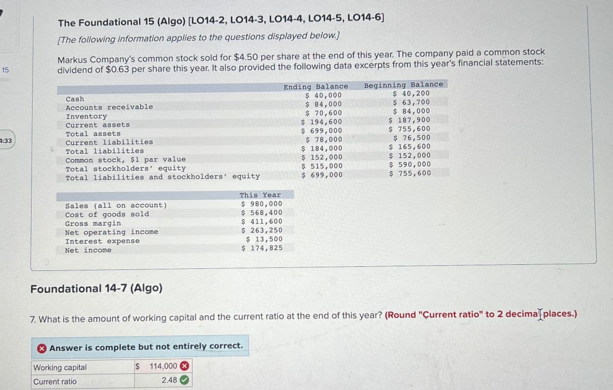 55
15
The Foundational 15 (Algo) [LO14-2, LO14-3, LO14-4, LO14-5, LO14-6]
[The following information applies to the questions displayed below.]
Markus Company's common stock sold for $4.50 per share at the end of this year. The company paid a common stock
dividend of $0.63 per share this year. It also provided the following data excerpts from this year's financial statements:
4:33
Cash
Accounts receivable
Inventory
Current assets
Total assets
Current liabilities
Total liabilities
Common stock, $1 par value
Total stockholders' equity
Ending Balance
$ 40,000
$ 84,000
Beginning Balance
$ 40,200
$ 63,700
$ 70,600
$ 194,600
$ 699,000
$ 78,000
$ 84,000
$ 187,900
$ 755,600
$ 76,500
$ 165,600
$ 184,000
$ 152,000
$ 152,000
$ 515,000
$ 590,000
Total liabilities and stockholders' equity
$ 699,000
$ 755,600
This Year
Sales (all on account)
$ 980,000
Cost of goods sold
Gross margin
$ 568,400
$ 411,600
Net operating income
$ 263,250
Interest expense
Net income
$ 13,500
$ 174,825
Foundational 14-7 (Algo)
7. What is the amount of working capital and the current ratio at the end of this year? (Round "Current ratio" to 2 decimal places.)
Answer is complete but not entirely correct.
Working capital
$ 114,000 x
Current ratio
2.48