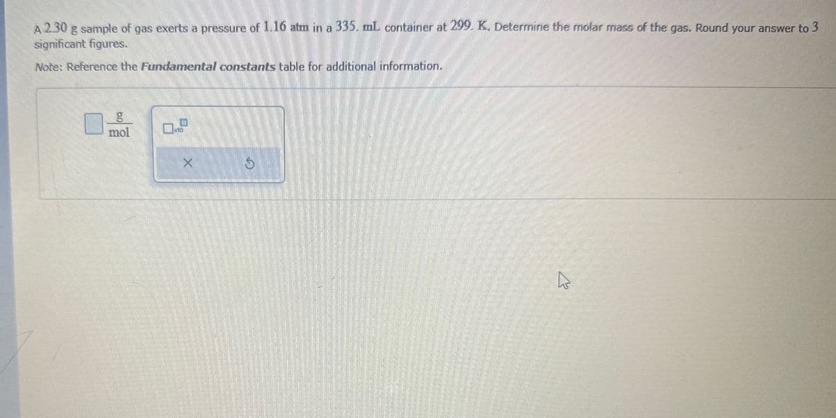 A 2.30 g sample of gas exerts a pressure of 1.16 atm in a 335. mL container at 299. K. Determine the molar mass of the gas. Round your answer to 3
significant figures.
Note: Reference the Fundamental constants table for additional information.
g
mol
□
X
K