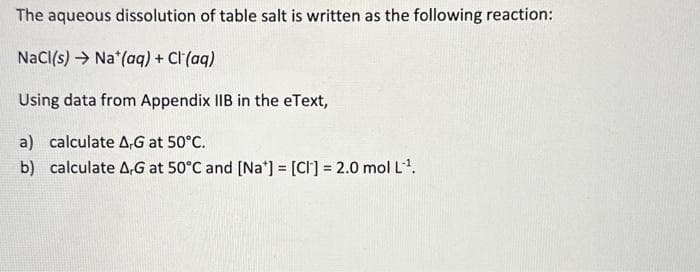 The aqueous dissolution of table salt is written as the following reaction:
NaCl(s) Na (aq) + Cl(aq)
Using data from Appendix IIB in the eText,
a) calculate AG at 50°C.
b) calculate A,G at 50°C and [Na] = [CI] = 2.0 mol L¹.