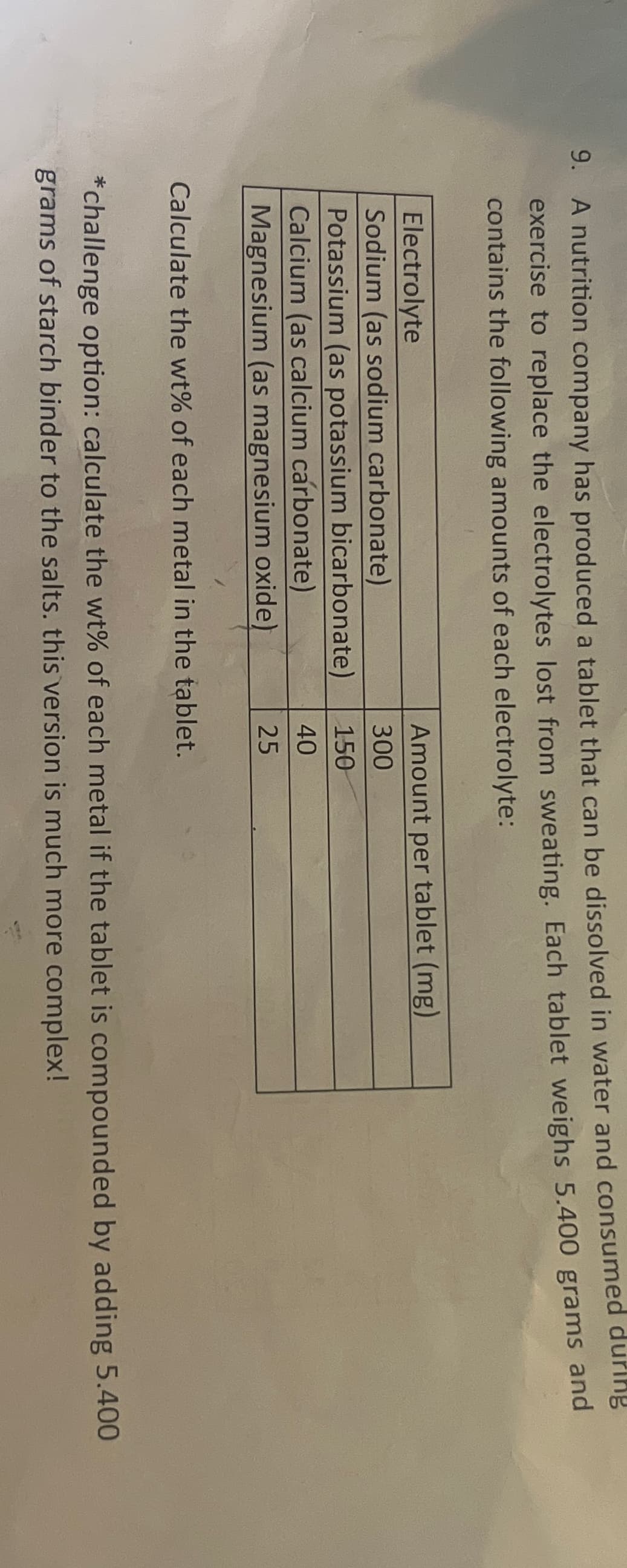 9. A nutrition company has produced a tablet that can be dissolved in water and consumed during
exercise to replace the electrolytes lost from sweating. Each tablet weighs 5.400 grams and
contains the following amounts of each electrolyte:
Electrolyte
Amount per tablet (mg)
Sodium (as sodium carbonate)
300
Potassium (as potassium bicarbonate)
150
Calcium (as calcium carbonate)
40
Magnesium (as magnesium oxide)
25
Calculate the wt% of each metal in the tablet.
*challenge option: calculate the wt% of each metal if the tablet is compounded by adding 5.400
grams of starch binder to the salts. this version is much more complex!