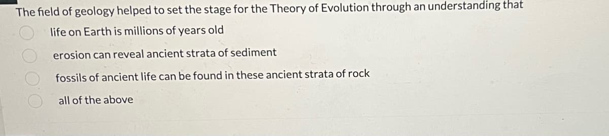 The field of geology helped to set the stage for the Theory of Evolution through an understanding that
life on Earth is millions of years old
erosion can reveal ancient strata of sediment
fossils of ancient life can be found in these ancient strata of rock
all of the above
OO OO
