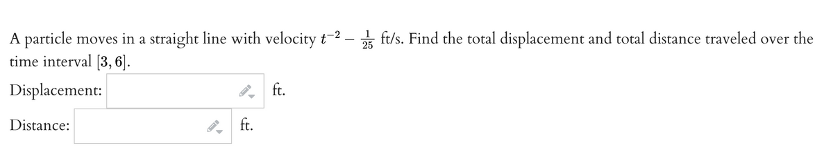 –* ft/s. Find the total displacement and total distance traveled over the
A particle moves in a straight line with velocityt-2
time interval [3, 6].
1
25
Displacement:
ft.
Distance:
ft.
