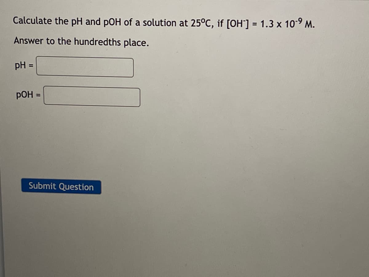 Calculate the pH and pOH of a solution at 25°C, if [OH-] = 1.3 x 10⁹ M.
Answer to the hundredths place.
pH =
pOH =
Submit Question