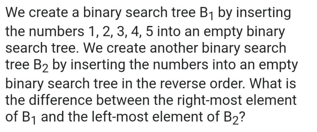We create a binary search tree B₁ by inserting
the numbers 1, 2, 3, 4, 5 into an empty binary
search tree. We create another binary search
tree B₂ by inserting the numbers into an empty
binary search tree in the reverse order. What is
the difference between the right-most element
of B₁ and the left-most element of B2?