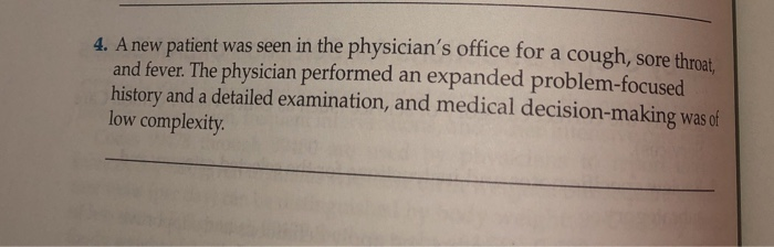 4. A new patient was seen in the physician's office for a
and fever. The physician performed an expanded problem-focused
history and a detailed examination, and medical decision-making was of
low complexity.
cough, sore throat,
