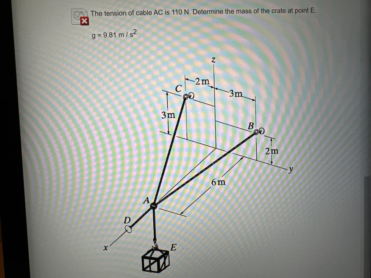 The tension of cable AC is 110 N. Determine the mass of the crate at point E.
g=9.81 m/s²
X
A
3m
E
2m
Z
-3m
6m
B
2m