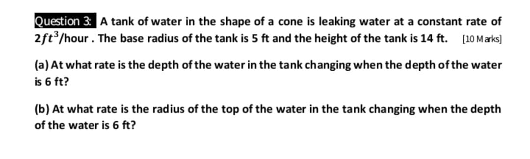 Question 3: A tank of water in the shape of a cone is leaking water at a constant rate of
2ft3/hour. The base radius of the tank is 5 ft and the height of the tank is 14 ft.
[10 Marks)
(a) At what rate is the depth of the water in the tank changing when the depth of the water
is 6 ft?
(b) At what rate is the radius of the top of the water in the tank changing when the depth
of the water is 6 ft?
