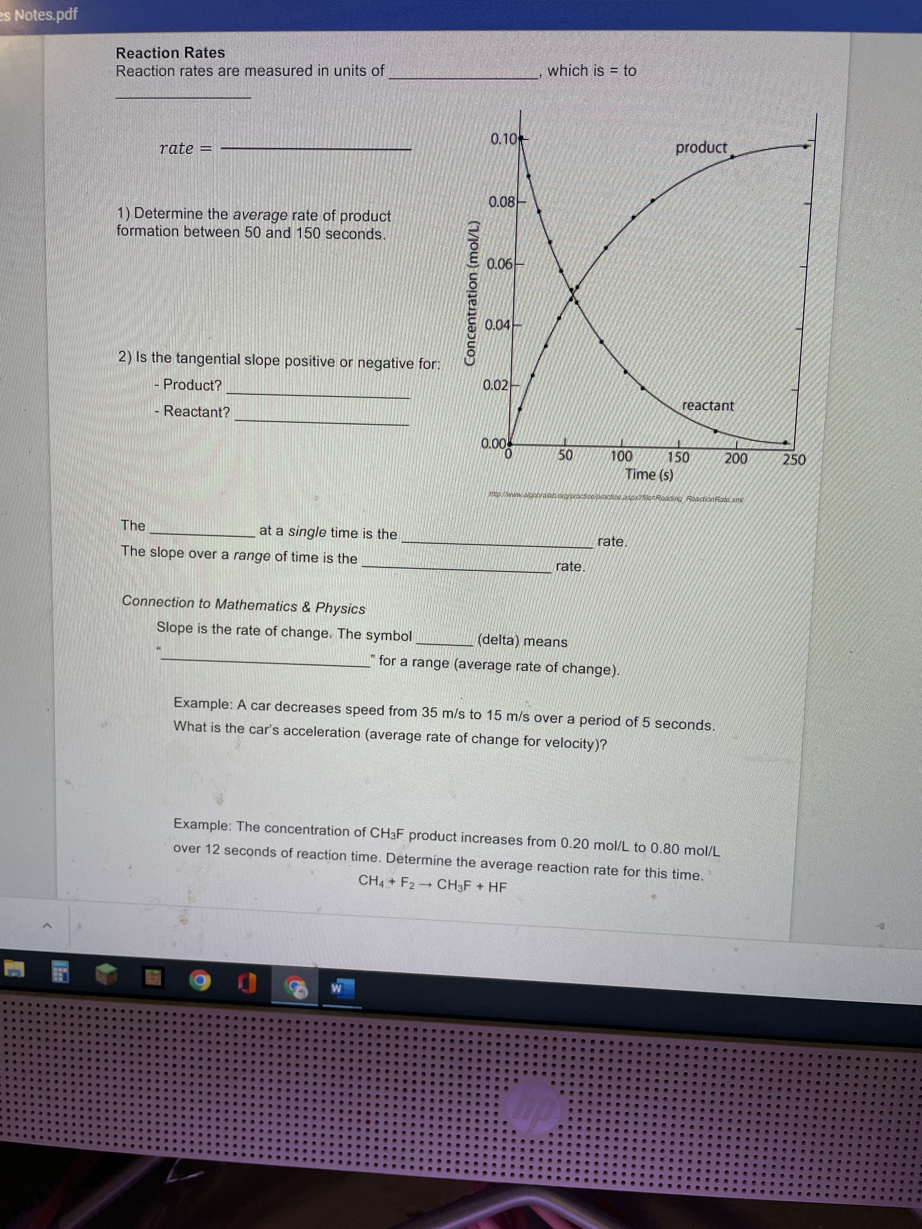 50
Concentration (mol/L)
es Notes.pdf
Reaction Rates
Reaction rates are measured in units of
which is = to
0.10
rate =
Dnpoid
0.08-
1) Determine the average rate of product
formation between 50 and 150 seconds.
H90'0
0.04
2) Is the tangential slope positive or negative for:
0.02-
- Product?
reactant
Reactant?
150
00,
250
Time (s)
The
at a single time is the
rate.
The slope over a range of time is the
rate.
Connection to Mathematics & Physics
Slope is the rate of change. The symbol
(delta) means
"for a range (average rate of change).
Example: A car decreases speed from 35 m/s to 15 m/s over a period of 5 seconds.
What is the car's acceleration (average rate of change for velocity)?
Example: The concentration of CHaF product increases from 0.20 mol/L to 0.80 mol/L
over 12 seconds of reaction time. Determine the average reaction rate for this time.
CH4 + F2 CH3F + HF
