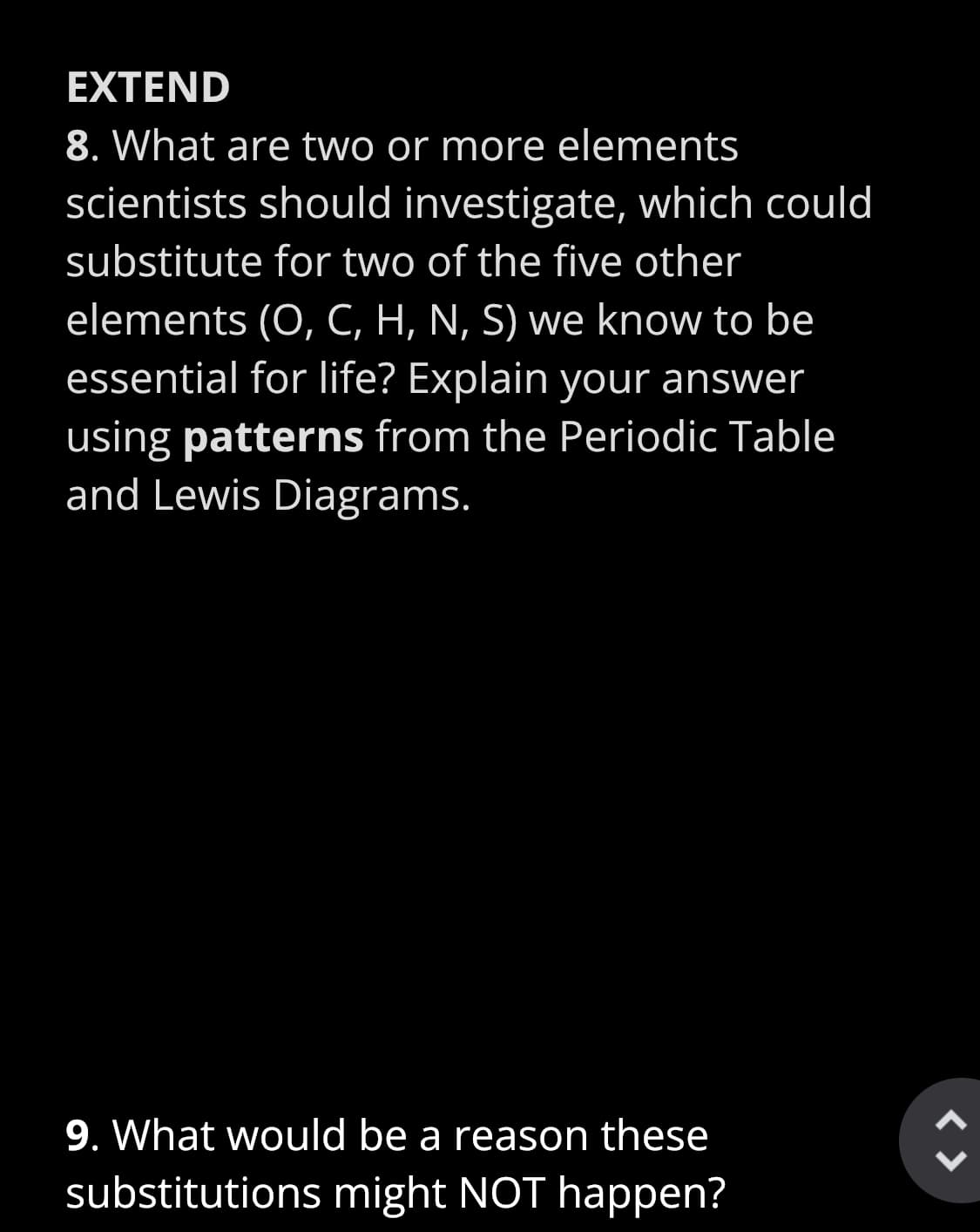 EXTEND
8. What are two or more elements
scientists should investigate, which could
substitute for two of the five other
elements (O, C, H, N, S) we know to be
essential for life? Explain your answer
using patterns from the Periodic Table
and Lewis Diagrams.
9. What would be a reason these
substitutions might NOT happen?
