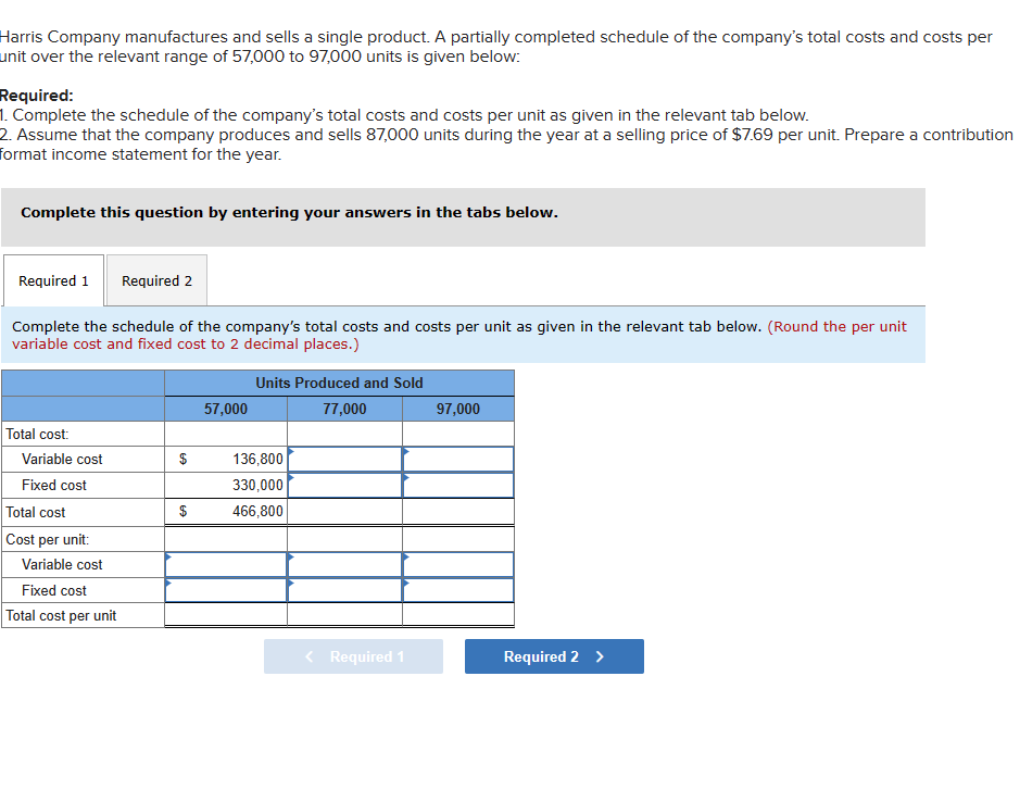 Harris Company manufactures and sells a single product. A partially completed schedule of the company's total costs and costs per
unit over the relevant range of 57,000 to 97,000 units is given below:
Required:
1. Complete the schedule of the company's total costs and costs per unit as given in the relevant tab below.
2. Assume that the company produces and sells 87,000 units during the year at a selling price of $7.69 per unit. Prepare a contribution
format income statement for the year.
Complete this question by entering your answers in the tabs below.
Required 1 Required 2
Complete the schedule of the company's total costs and costs per unit as given in the relevant tab below. (Round the per unit
variable cost and fixed cost to 2 decimal places.)
Total cost:
Variable cost
Fixed cost
Total cost
Cost per unit:
Variable cost
Fixed cost
Total cost per unit
$
$
57,000
Units Produced and Sold
77,000
136,800
330,000
466,800
< Required 1
97,000
Required 2 >