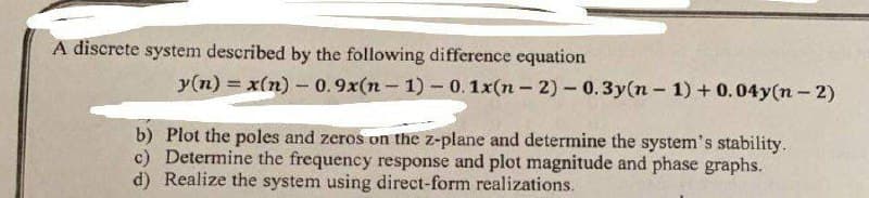 A discrete system described by the following difference equation
y(n) = x(n)-0.9x(n-1) - 0.1x(n-2) - 0.3y(n-1) + 0.04y(n-2)
b) Plot the poles and zeros on the z-plane and determine the system's stability.
c) Determine the frequency response and plot magnitude and phase graphs.
d) Realize the system using direct-form realizations.