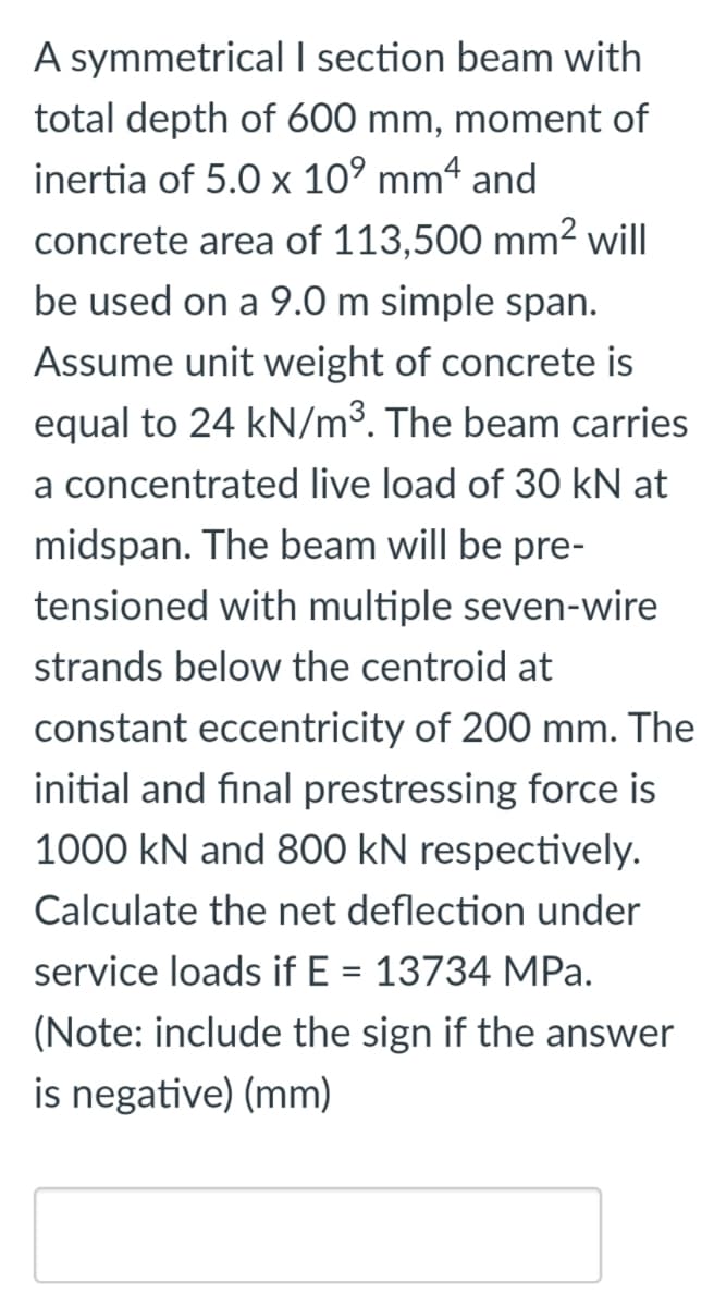 A symmetrical I section beam with
total depth of 600 mm, moment of
inertia of 5.0 x 10° mm4 and
concrete area of 113,500 mm? will
be used on a 9.0 m simple span.
Assume unit weight of concrete is
equal to 24 kN/m³. The beam carries
a concentrated live load of 30 kN at
midspan. The beam will be pre-
tensioned with multiple seven-wire
strands below the centroid at
constant eccentricity of 200 mm. The
initial and final prestressing force is
1000 kN and 800 kN respectively.
Calculate the net deflection under
service loads if E = 13734 MPa.
(Note: include the sign if the answer
is negative) (mm)
