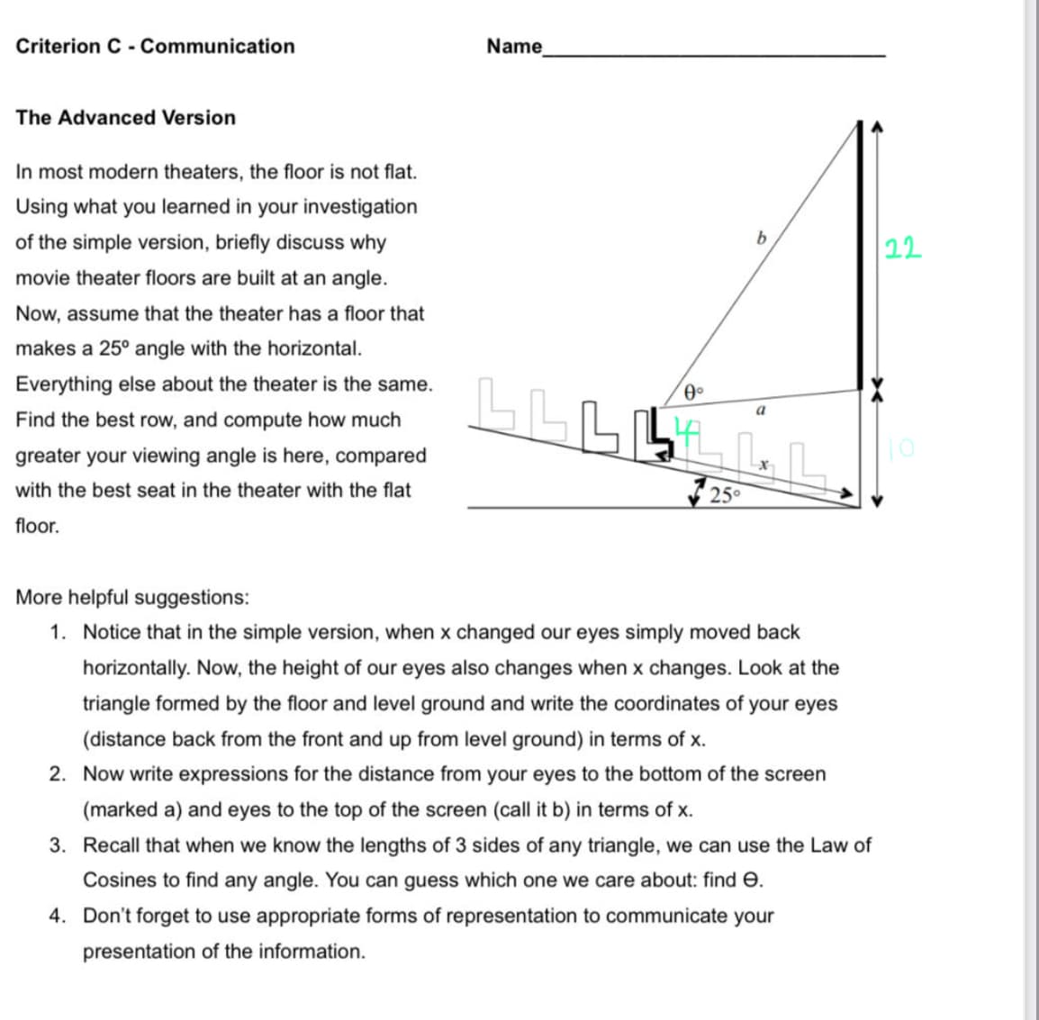 Criterion C - Communication
The Advanced Version
In most modern theaters, the floor is not flat.
Using what you learned in your investigation
of the simple version, briefly discuss why
movie theater floors are built at an angle.
Now, assume that the theater has a floor that
makes a 25° angle with the horizontal.
Everything else about the theater is the same.
Find the best row, and compute how much
greater your viewing angle is here, compared
with the best seat in the theater with the flat
floor.
Name
b
0°
BBBB
LLLLL
25°
a
More helpful suggestions:
1. Notice that in the simple version, when x changed our eyes simply moved back
horizontally. Now, the height of our eyes also changes when x changes. Look at the
triangle formed by the floor and level ground and write the coordinates of your eyes
(distance back from the front and up from level ground) in terms of x.
2. Now write expressions for the distance from your eyes to the bottom of the screen
(marked a) and eyes to the top of the screen (call it b) in terms of x.
3. Recall that when we know the lengths of 3 sides of any triangle, we can use the Law of
Cosines to find any angle. You can guess which one we care about: find .
4. Don't forget to use appropriate forms of representation to communicate your
presentation of the information.
22