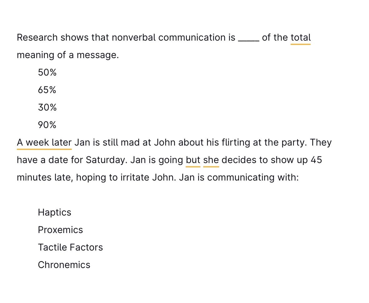Research shows that nonverbal communication is
meaning of a message.
50%
65%
30%
90%
A week later Jan is still mad at John about his flirting at the party. They
have a date for Saturday. Jan is going but she decides to show up 45
minutes late, hoping to irritate John. Jan is communicating with:
Haptics
Proxemics
Tactile Factors
of the total
Chronemics