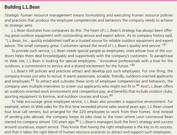 Building L.L.Bean
Strategic human resource management means formulating and executing human resource policies
and practices that produce the employee competencies and behaviors the company needs to achieve
its strategic aims.
L.L.Bean illustrates how companies do this. The heart of L.L.Bean's strategy has always been offer-
ing great outdoor equipment with outstanding service and expert advice. As its company history said,
"L.L.Bean, Inc., quickly established itself as a trusted source for reliable outdoor equipment and expert
advice. The small company grew. Customers spread the word of L.L.Bean's quality and service."81
To provide such service, L.L.Bean needs special people as employees, ones whose love of the out-
doors helps them deal knowledgably and supportively with the company's customers. To paraphrase
its Web site, L.L.Bean is looking for special employees, "innovative professionals with a love for the
outdoors, a commitment to service and a shared excitement for the future."82
L.L.Bean's HR policies and practices attract and develop just such employees. For one thing, the
company knows just who to recruit. It wants passionate, sociable, friendly, outdoors-oriented applicants
and employees.83 To attract and cultivate these sorts of employee competencies and behaviors, the
company uses multiple interviews to screen out applicants who might not fit in.84 And L.L.Bean offers
an outdoors-oriented work environment and competitive pay, and benefits that include outdoor clubs,
sporting equipment to borrow, and outdoor courses and tours.85
To help encourage great employee service, L.L.Bean also provides a supportive environment. For
example, when its Web sales for the first time exceeded phone sales several years ago, L.L.Bean closed
four local call centers, but arranged for the 220 employees to work from their homes. And instead
of sending jobs abroad, the company keeps its jobs close to the town where Leon Leonwood Bean
started his company almost 100 years ago.6 L.L.Bean's managers built the firm's strategy and success
around courteous, expert service. They know that having the right employees is the key to its success,
and that it takes the right blend of human resource practices to attract and support such employees.
