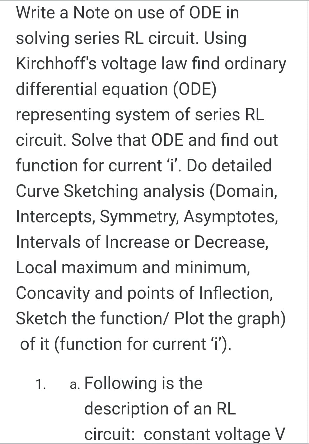 Write a Note on use of ODE in
solving series RL circuit. Using
Kirchhoff's voltage law find ordinary
differential equation (ODE)
representing system of series RL
circuit. Solve that ODE and find out
function for current 'i'. Do detailed
Curve Sketching analysis (Domain,
Intercepts, Symmetry, Asymptotes,
Intervals of Increase or Decrease,
Local maximum and minimum,
Concavity and points of Inflection,
Sketch the function/ Plot the graph)
of it (function for current 'i').
