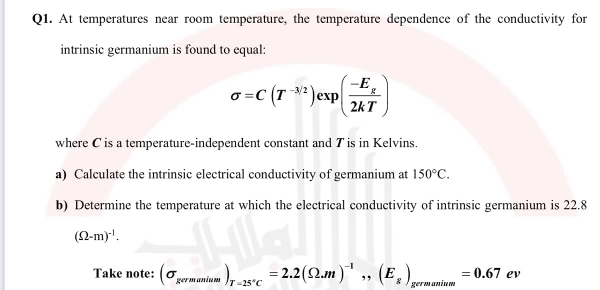 Q1. At temperatures near room temperature, the temperature dependence of the conductivity for
intrinsic germanium is found to equal:
o =C (T 2'
-E
3? ) exp
2kT
where C is a temperature-independent constant and T is in Kelvins.
a) Calculate the intrinsic electrical conductivity of germanium at 150°C.
b) Determine the temperature at which the electrical conductivity of intrinsic germanium is 22.8
(N-m)'.
= 2.2(2.m)" ,„ (E,
= 0.67 ev
Take note: (0,
germanium
T=25°C
germanium
