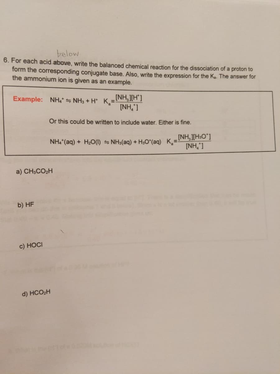below
6. For each acid above, write the balanced chemical reaction for the dissociation of a proton to
form the corresponding conjugate base. Also, write the expression for the Ka. The answer for
the ammonium ion is given as an example.
INH,J[H"]
[NH,']
Example: NH4* S NH3 + H* K=
Or this could be written to include water. Either is fine.
NH,"(aq) + H2O(1) = NH3(aq) + H;O*(aq) K=INH,][H3O°]
[NH,']
a) CH3CO2H
b) HF
c) НОC
d) HCO2H
